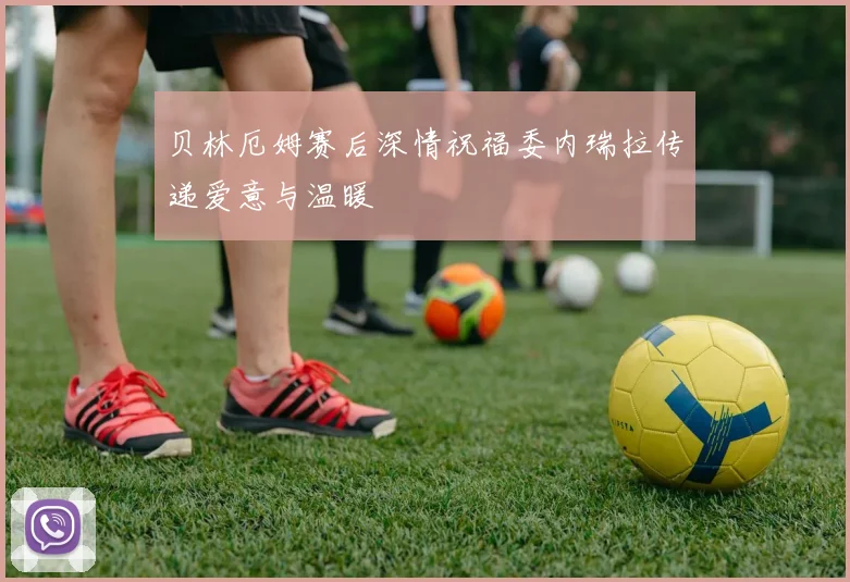 贝林厄姆赛后深情祝福委内瑞拉传递爱意与温暖