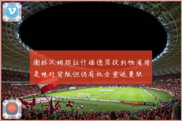 谢林汉姆称拉什福德若投利物浦将是绝对背叛但仍有机会重返曼联