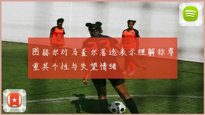 图赫尔对马奎尔落选表示理解称尊重其个性与失望情绪