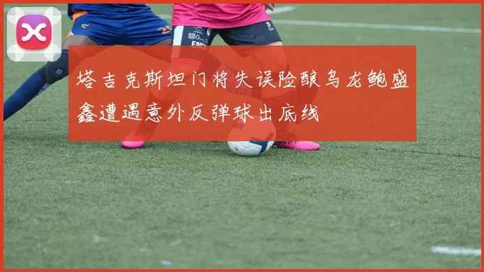 塔吉克斯坦门将失误险酿乌龙鲍盛鑫遭遇意外反弹球出底线