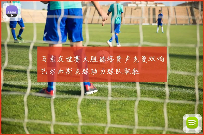 马竞友谊赛大胜赫塔费卢克曼双响巴尔加斯点球助力球队取胜