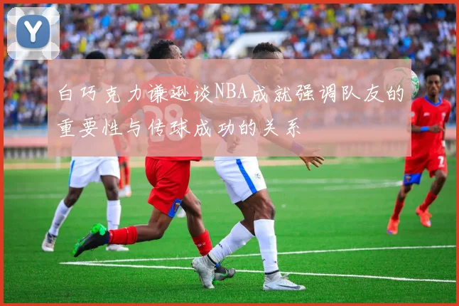 白巧克力谦逊谈NBA成就强调队友的重要性与传球成功的关系