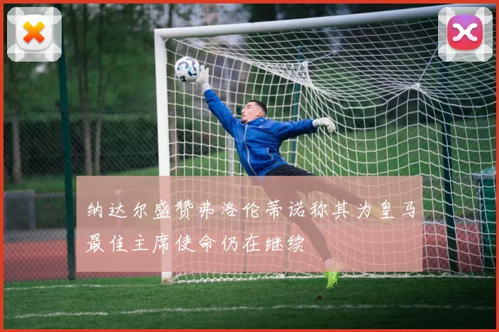 纳达尔盛赞弗洛伦蒂诺称其为皇马最佳主席使命仍在继续