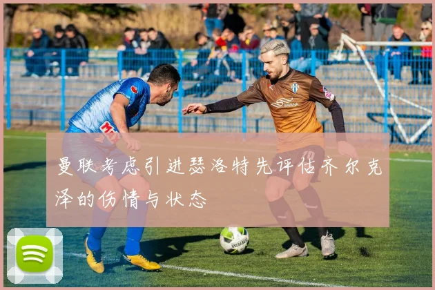 曼联考虑引进瑟洛特先评估齐尔克泽的伤情与状态