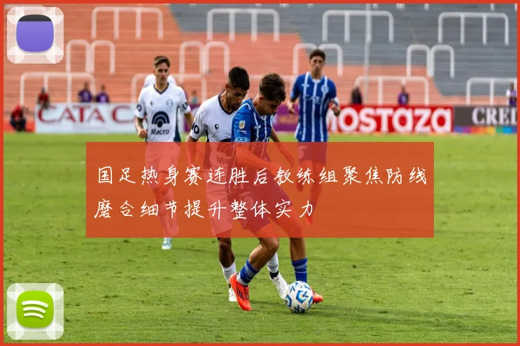 国足热身赛连胜后教练组聚焦防线磨合细节提升整体实力