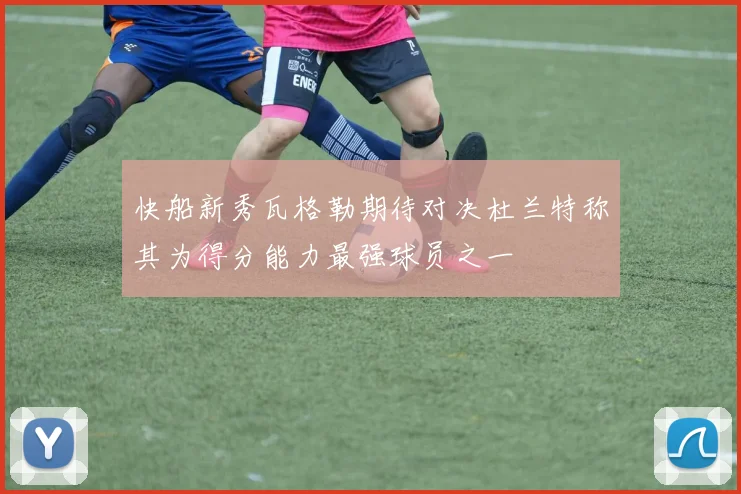 快船新秀瓦格勒期待对决杜兰特称其为得分能力最强球员之一