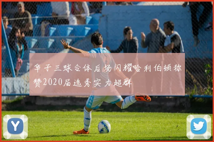 华子三球合体后场闪耀哈利伯顿称赞2020届选秀实力超群
