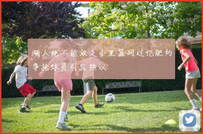 湖人绝不能放走小里篮网过亿肥约争抢球员引发热议