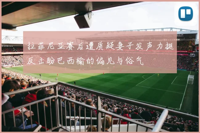 拉菲尼亚赛后遭质疑妻子发声力挺反击盼巴西输的偏见与俗气