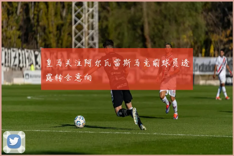 皇马关注阿尔瓦雷斯马竞前球员透露转会意向