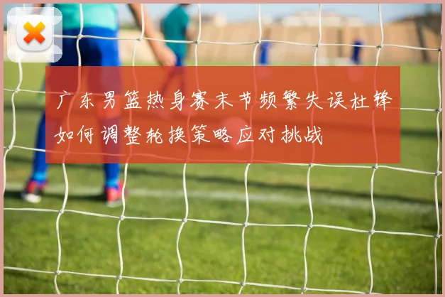 广东男篮热身赛末节频繁失误杜锋如何调整轮换策略应对挑战