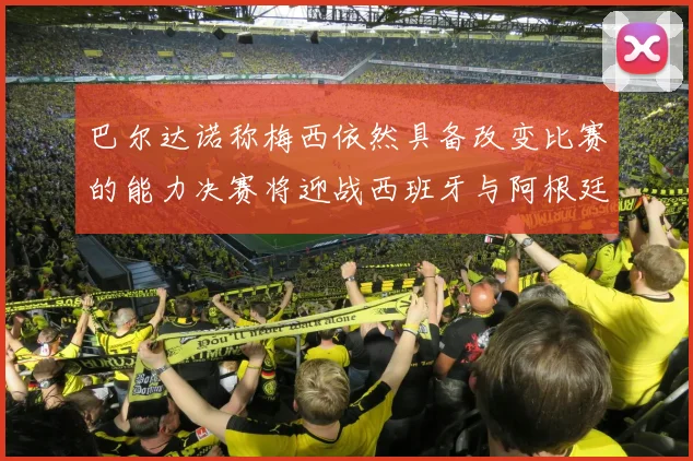 巴尔达诺称梅西依然具备改变比赛的能力决赛将迎战西班牙与阿根廷