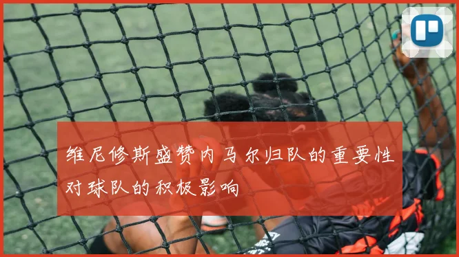 维尼修斯盛赞内马尔归队的重要性对球队的积极影响