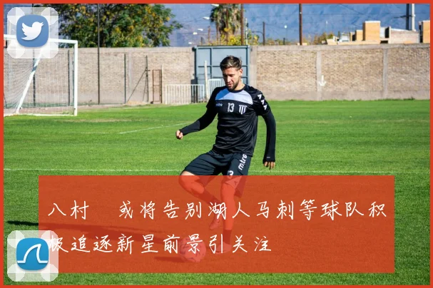 八村塁或将告别湖人马刺等球队积极追逐新星前景引关注