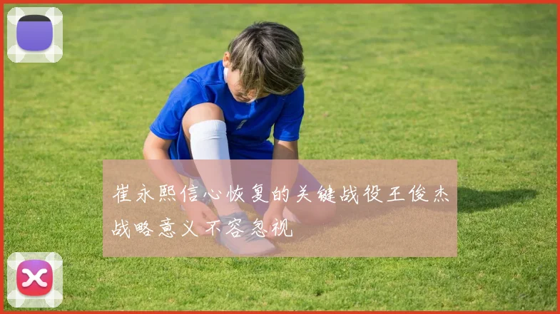 崔永熙信心恢复的关键战役王俊杰战略意义不容忽视
