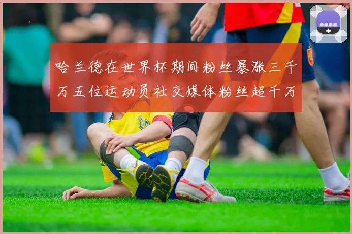哈兰德在世界杯期间粉丝暴涨三千万五位运动员社交媒体粉丝超千万