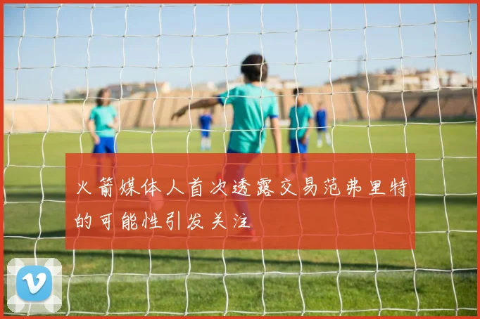 火箭媒体人首次透露交易范弗里特的可能性引发关注