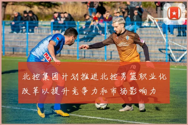 北控集团计划推进北控男篮职业化改革以提升竞争力和市场影响力