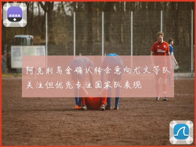 阿克利乌舍确认转会意向尤文等队关注但优先专注国家队表现