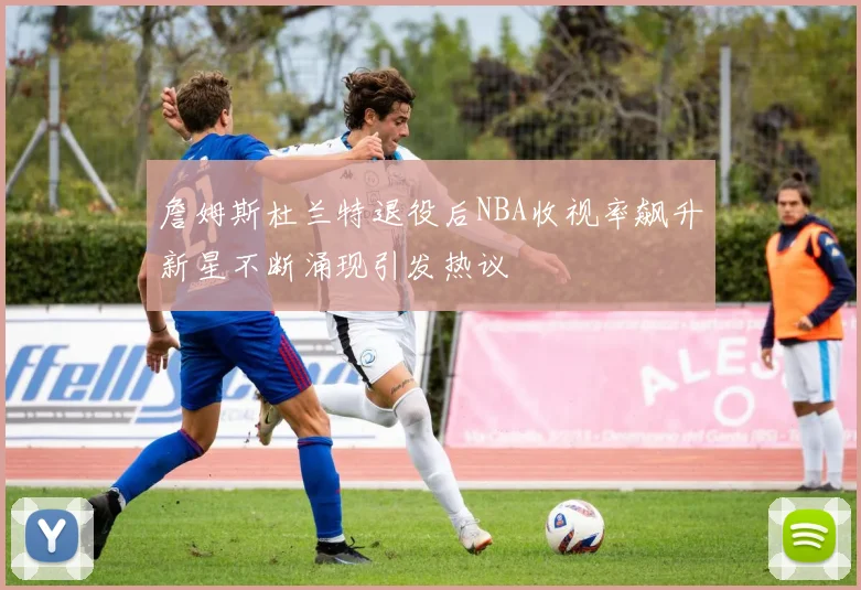 詹姆斯杜兰特退役后NBA收视率飙升新星不断涌现引发热议
