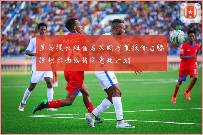 罗马提出租借后买断方案报价吉滕斯切尔西或将同意此计划