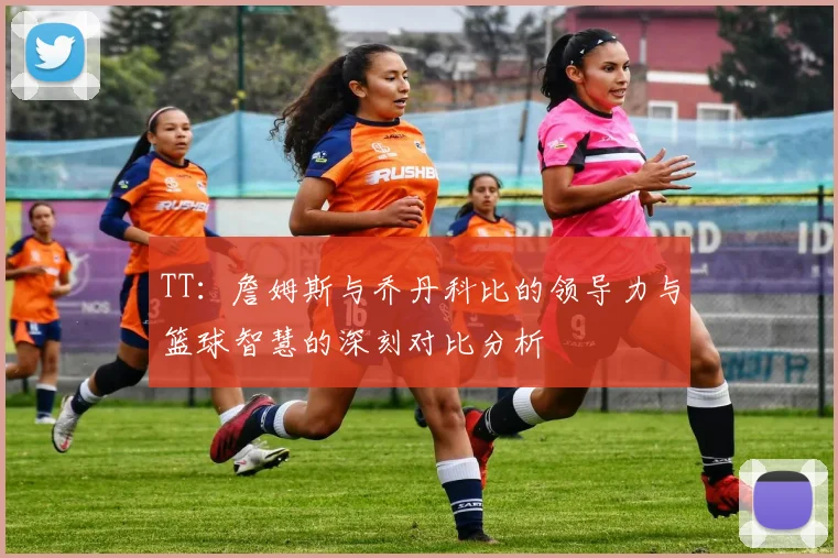 TT：詹姆斯与乔丹科比的领导力与篮球智慧的深刻对比分析