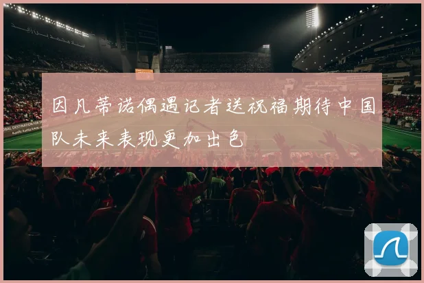 因凡蒂诺偶遇记者送祝福期待中国队未来表现更加出色