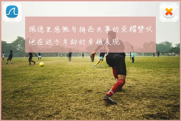佩德里感慨与梅西共事的荣耀赞叹他在这个年龄的卓越表现