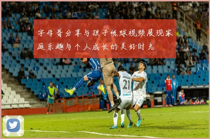 字母哥分享与孩子练球视频展现家庭乐趣与个人成长的美好时光