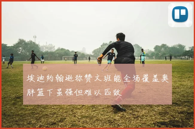 埃迪约翰逊称赞文班能全场覆盖奥胖篮下虽强但难以匹敌
