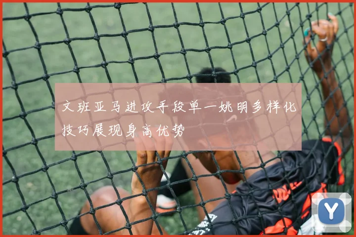 文班亚马进攻手段单一姚明多样化技巧展现身高优势